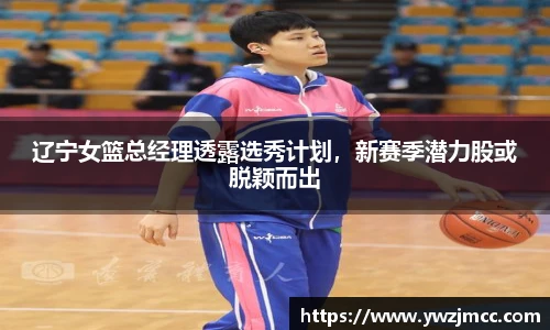 辽宁女篮总经理透露选秀计划，新赛季潜力股或脱颖而出
