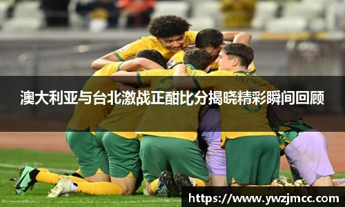 澳大利亚与台北激战正酣比分揭晓精彩瞬间回顾