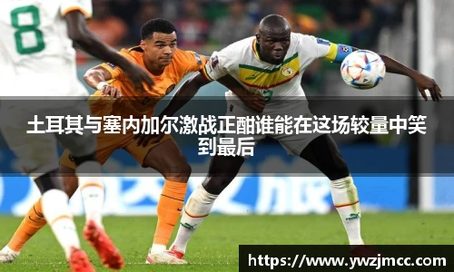 土耳其与塞内加尔激战正酣谁能在这场较量中笑到最后